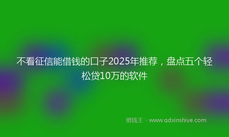 不看征信能借钱的口子2025年推荐，盘点五个轻松贷10万的软件