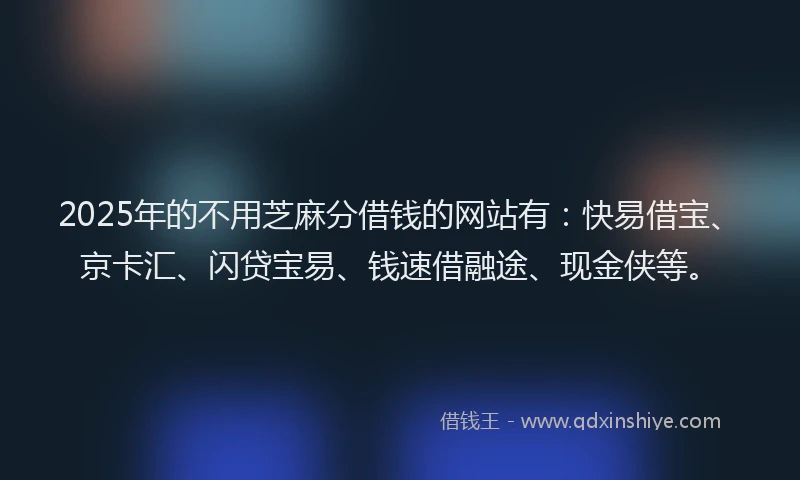 2025年的不用芝麻分借钱的网站有：快易借宝、京卡汇、闪贷宝易、钱速借融途、现金侠等。