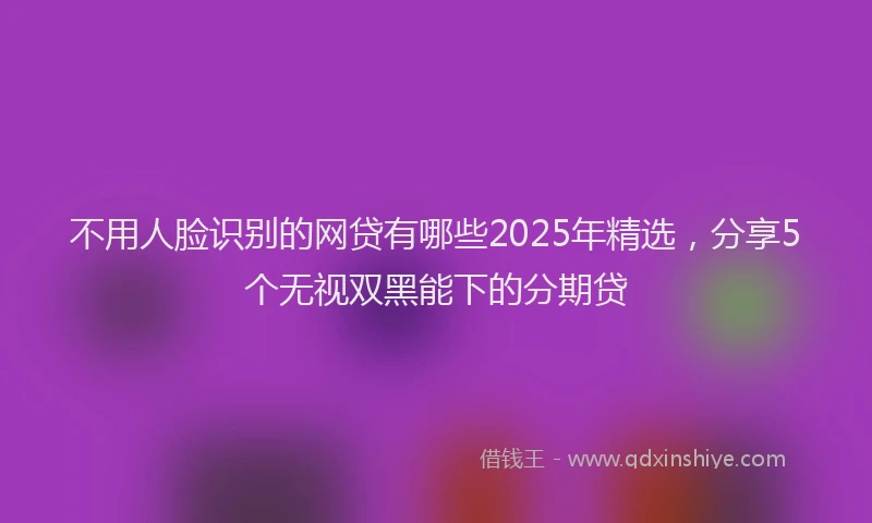 不用人脸识别的网贷有哪些2025年精选，分享5个无视双黑能下的分期贷