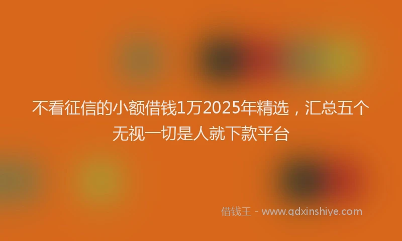 不看征信的小额借钱1万2025年精选，汇总五个无视一切是人就下款平台