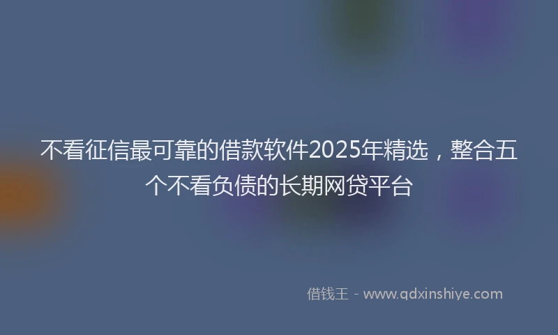不看征信最可靠的借款软件2025年精选，整合五个不看负债的长期网贷平台