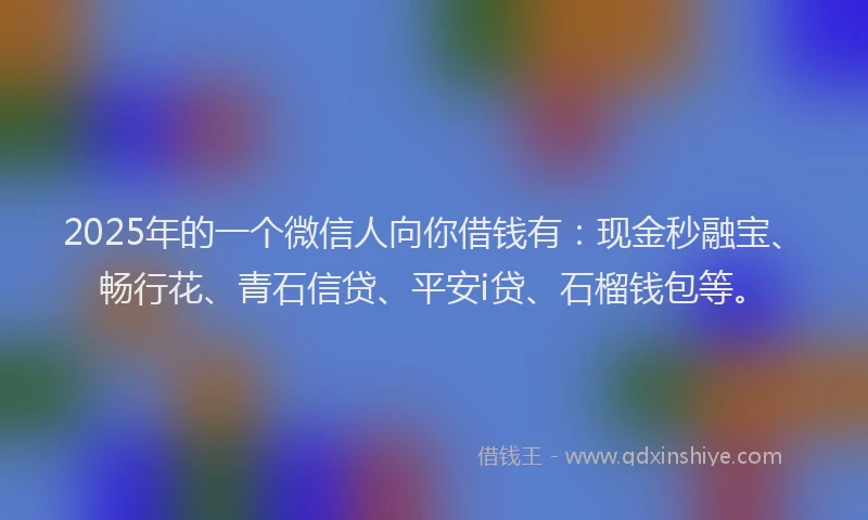 2025年的一个微信人向你借钱有：现金秒融宝、畅行花、青石信贷、平安i贷、石榴钱包等。