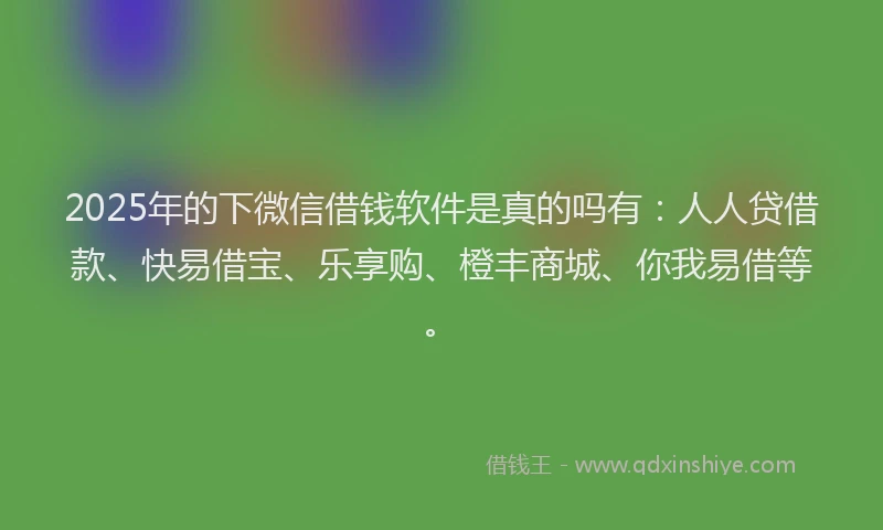 2025年的下微信借钱软件是真的吗有：人人贷借款、快易借宝、乐享购、橙丰商城、你我易借等。