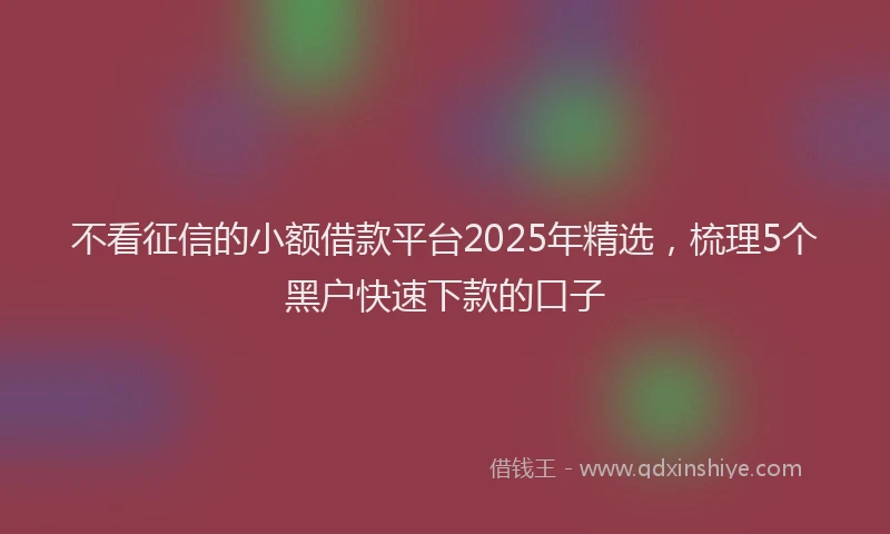 不看征信的小额借款平台2025年精选，梳理5个黑户快速下款的口子