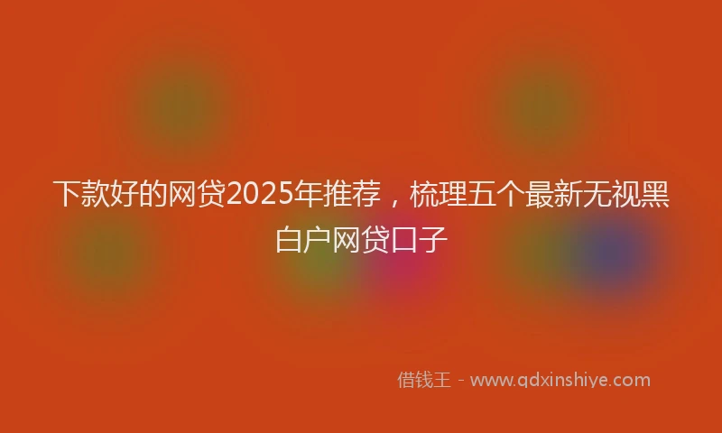 下款好的网贷2025年推荐，梳理五个最新无视黑白户网贷口子