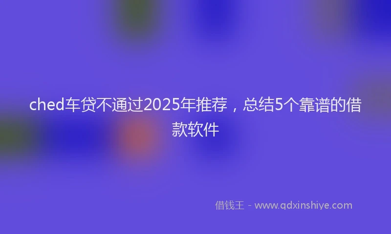ched车贷不通过2025年推荐，总结5个靠谱的借款软件
