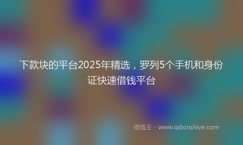 下款块的平台2025年精选，罗列5个手机和身份证快速借钱平台