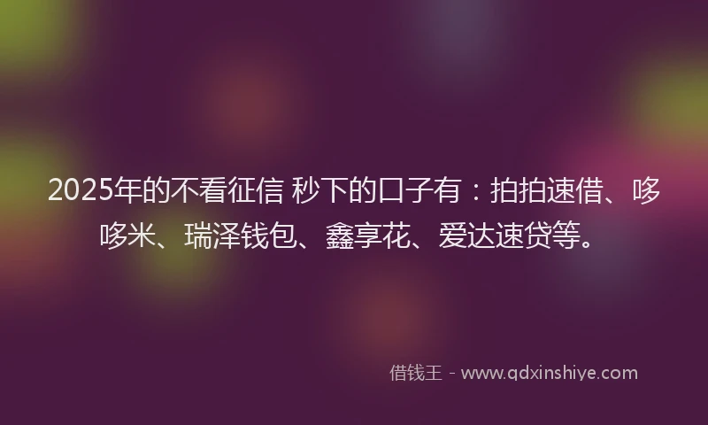 2025年的不看征信 秒下的口子有：拍拍速借、哆哆米、瑞泽钱包、鑫享花、爱达速贷等。