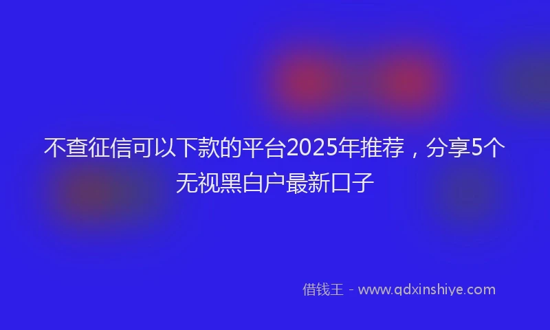 不查征信可以下款的平台2025年推荐，分享5个无视黑白户最新口子