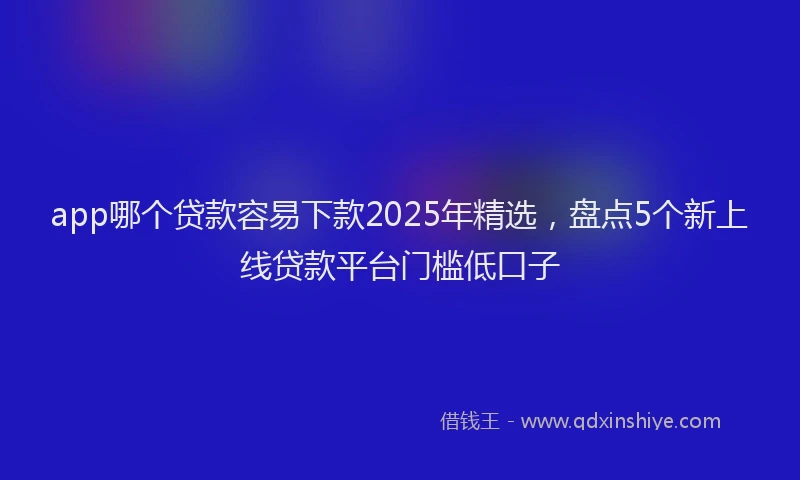app哪个贷款容易下款2025年精选，盘点5个新上线贷款平台门槛低口子