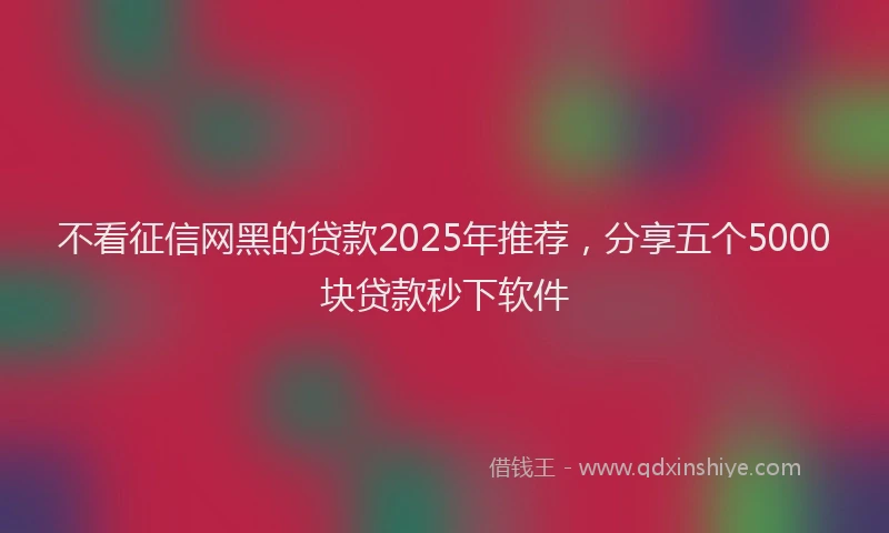 不看征信网黑的贷款2025年推荐，分享五个5000块贷款秒下软件