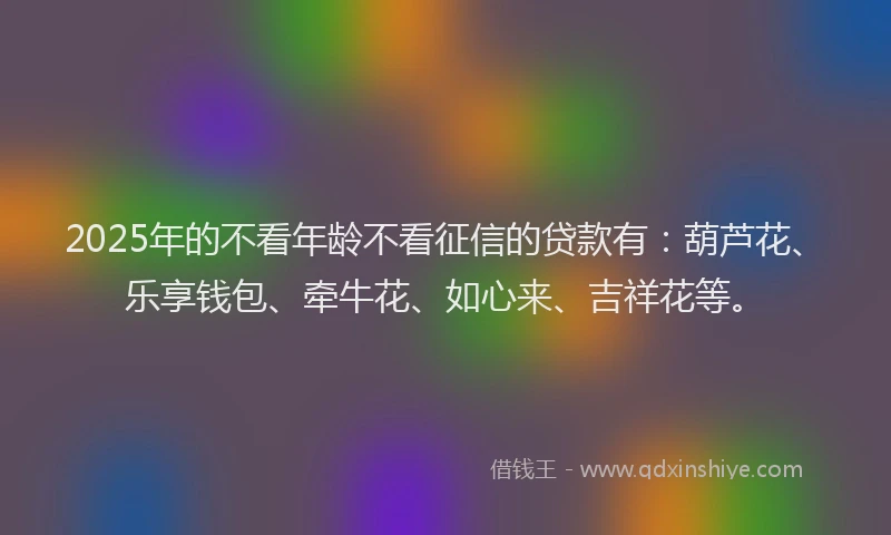 2025年的不看年龄不看征信的贷款有：葫芦花、乐享钱包、牵牛花、如心来、吉祥花等。