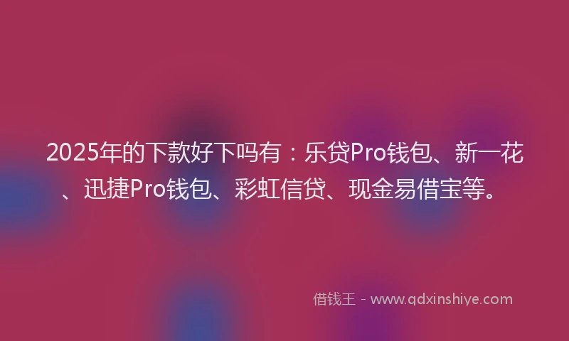 2025年的下款好下吗有：乐贷Pro钱包、新一花、迅捷Pro钱包、彩虹信贷、现金易借宝等。
