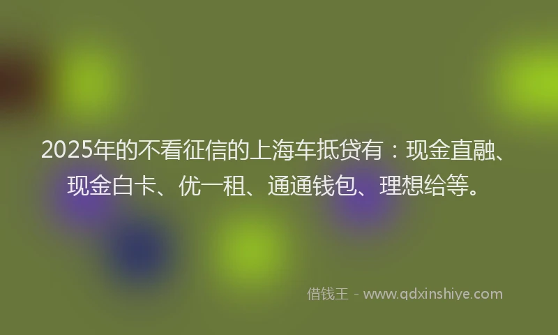 2025年的不看征信的上海车抵贷有：现金直融、现金白卡、优一租、通通钱包、理想给等。