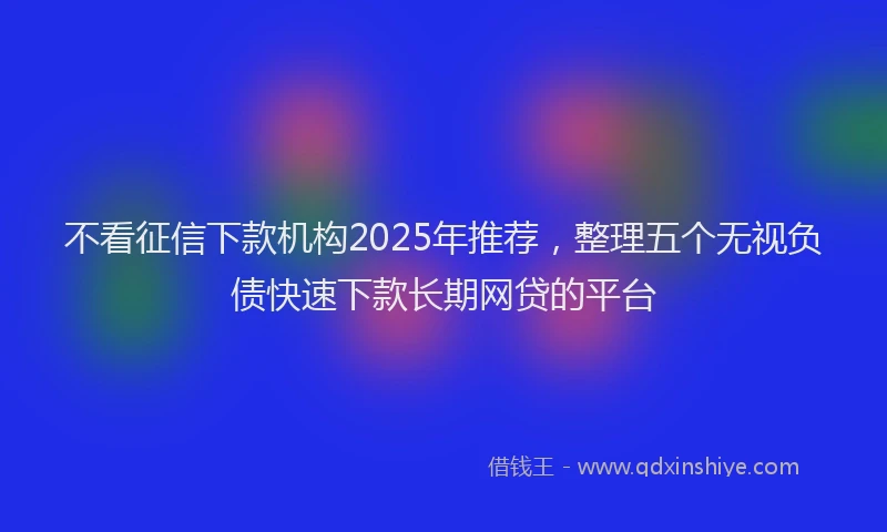 不看征信下款机构2025年推荐，整理五个无视负债快速下款长期网贷的平台