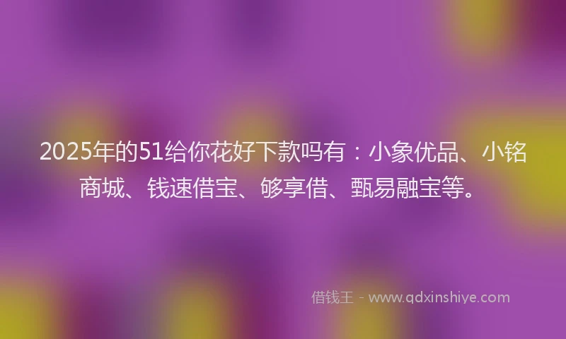 2025年的51给你花好下款吗有：小象优品、小铭商城、钱速借宝、够享借、甄易融宝等。