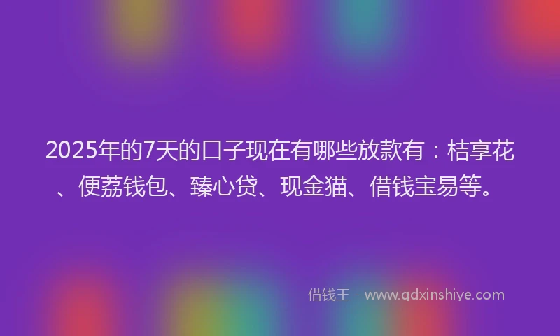 2025年的7天的口子现在有哪些放款有：桔享花、便荔钱包、臻心贷、现金猫、借钱宝易等。