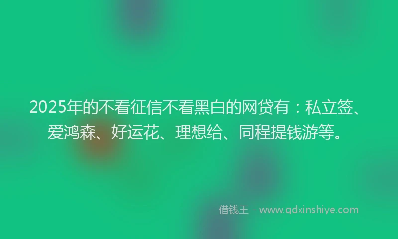 2025年的不看征信不看黑白的网贷有：私立签、爱鸿森、好运花、理想给、同程提钱游等。