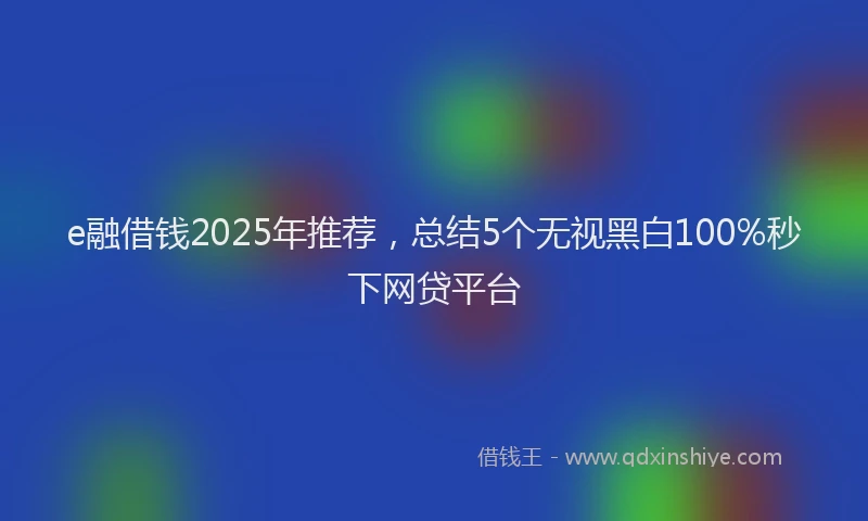 e融借钱2025年推荐，总结5个无视黑白100%秒下网贷平台
