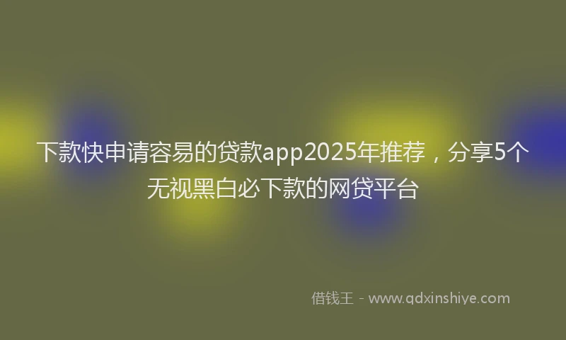下款快申请容易的贷款app2025年推荐，分享5个无视黑白必下款的网贷平台