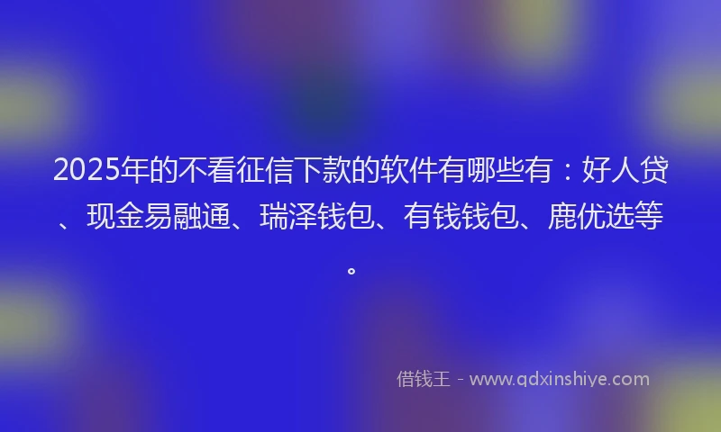 2025年的不看征信下款的软件有哪些有：好人贷、现金易融通、瑞泽钱包、有钱钱包、鹿优选等。