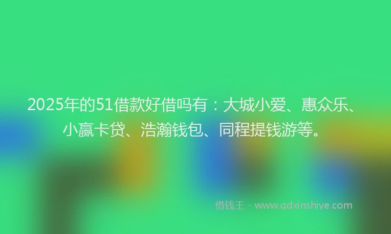 2025年的51借款好借吗有：大城小爱、惠众乐、小赢卡贷、浩瀚钱包、同程提钱游等。