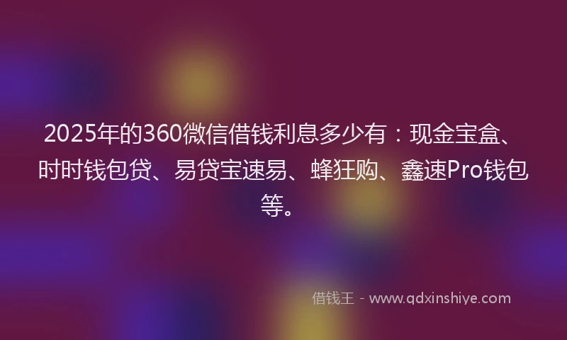 2025年的360微信借钱利息多少有：现金宝盒、时时钱包贷、易贷宝速易、蜂狂购、鑫速Pro钱包等。