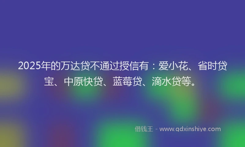 2025年的万达贷不通过授信有：爱小花、省时贷宝、中原快贷、蓝莓贷、滴水贷等。