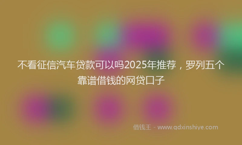 不看征信汽车贷款可以吗2025年推荐，罗列五个靠谱借钱的网贷口子