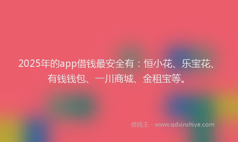 2025年的app借钱最安全有：恒小花、乐宝花、有钱钱包、一川商城、金租宝等。