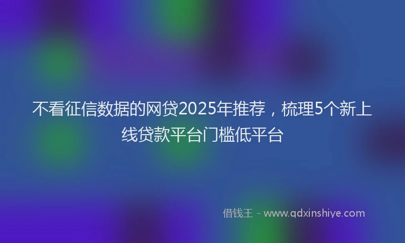 不看征信数据的网贷2025年推荐，梳理5个新上线贷款平台门槛低平台
