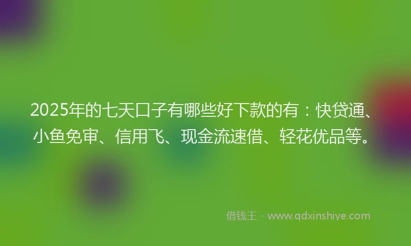 2025年的七天口子有哪些好下款的有：快贷通、小鱼免审、信用飞、现金流速借、轻花优品等。