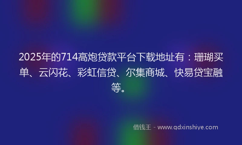2025年的714高炮贷款平台下载地址有：珊瑚买单、云闪花、彩虹信贷、尔集商城、快易贷宝融等。
