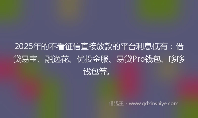 2025年的不看征信直接放款的平台利息低有：借贷易宝、融逸花、优投金服、易贷Pro钱包、哆哆钱包等。