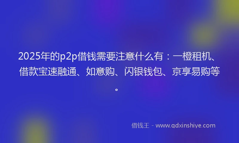 2025年的p2p借钱需要注意什么有：一橙租机、借款宝速融通、如意购、闪银钱包、京享易购等。