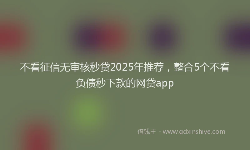 不看征信无审核秒贷2025年推荐，整合5个不看负债秒下款的网贷app