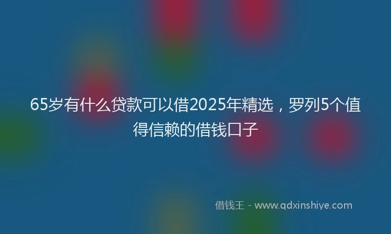 65岁有什么贷款可以借2025年精选，罗列5个值得信赖的借钱口子