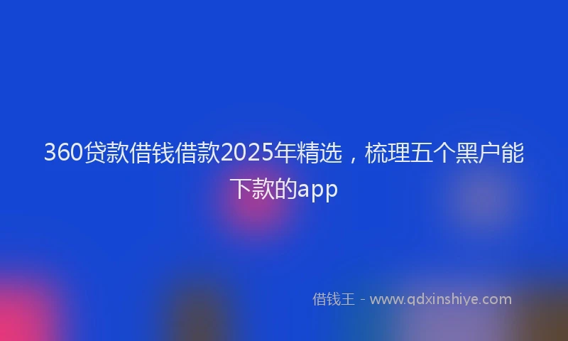 360贷款借钱借款2025年精选，梳理五个黑户能下款的app