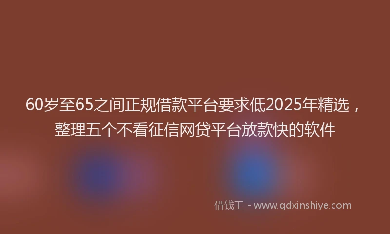 60岁至65之间正规借款平台要求低2025年精选，整理五个不看征信网贷平台放款快的软件