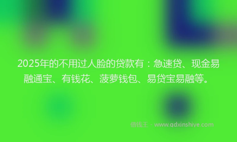 2025年的不用过人脸的贷款有：急速贷、现金易融通宝、有钱花、菠萝钱包、易贷宝易融等。