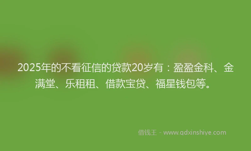 2025年的不看征信的贷款20岁有：盈盈金科、金满堂、乐租租、借款宝贷、福星钱包等。