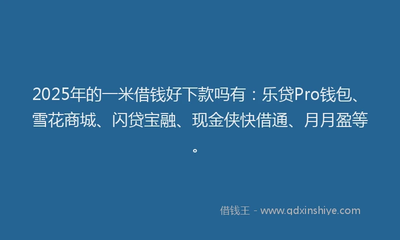 2025年的一米借钱好下款吗有：乐贷Pro钱包、雪花商城、闪贷宝融、现金侠快借通、月月盈等。