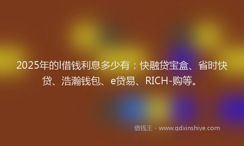 2025年的l借钱利息多少有：快融贷宝盒、省时快贷、浩瀚钱包、e贷易、RICH-购等。