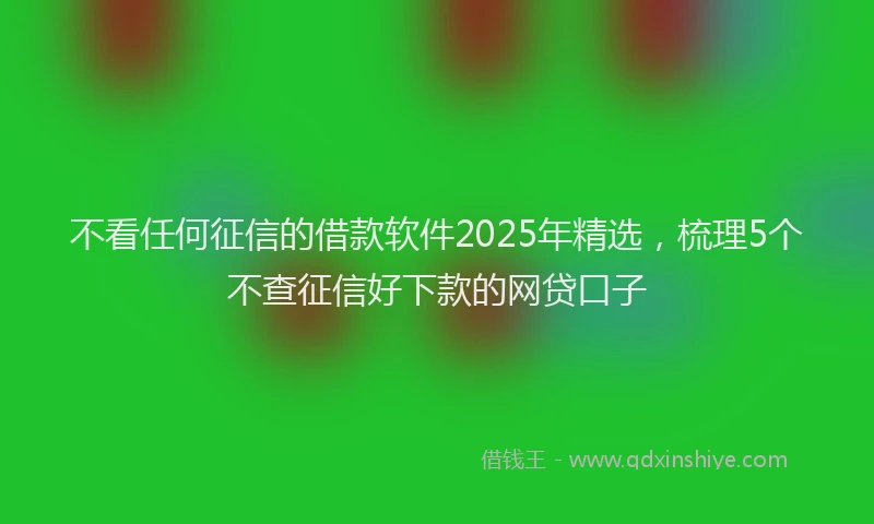 不看任何征信的借款软件2025年精选，梳理5个不查征信好下款的网贷口子