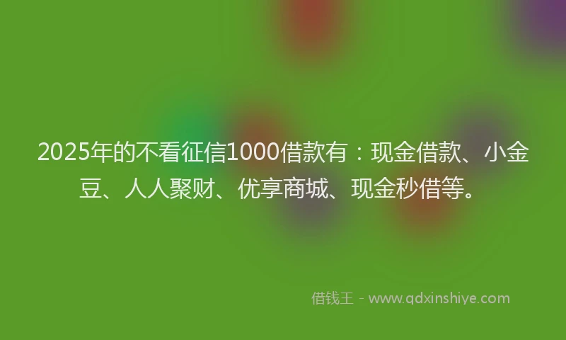 2025年的不看征信1000借款有：现金借款、小金豆、人人聚财、优享商城、现金秒借等。
