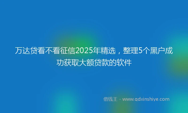 万达贷看不看征信2025年精选，整理5个黑户成功获取大额贷款的软件