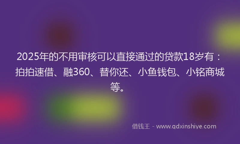 2025年的不用审核可以直接通过的贷款18岁有：拍拍速借、融360、替你还、小鱼钱包、小铭商城等。