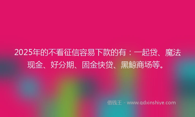 2025年的不看征信容易下款的有：一起贷、魔法现金、好分期、固金快贷、黑鲸商场等。