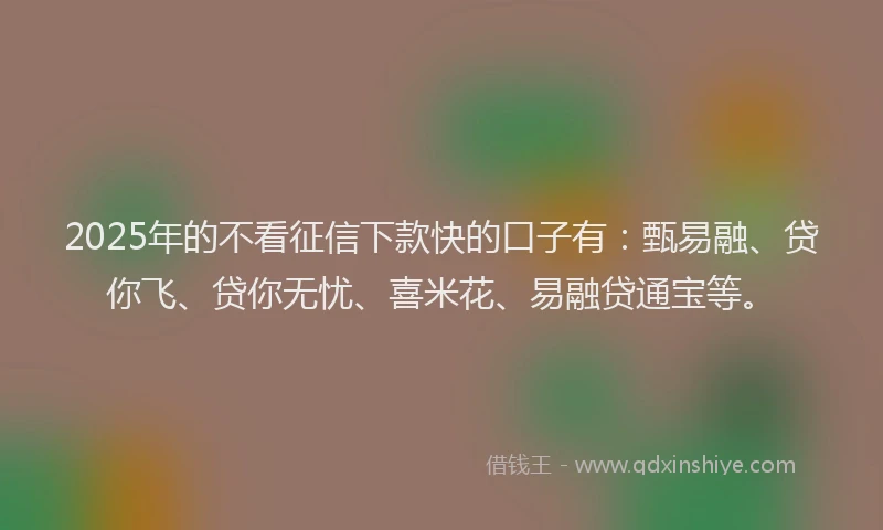 2025年的不看征信下款快的口子有：甄易融、贷你飞、贷你无忧、喜米花、易融贷通宝等。