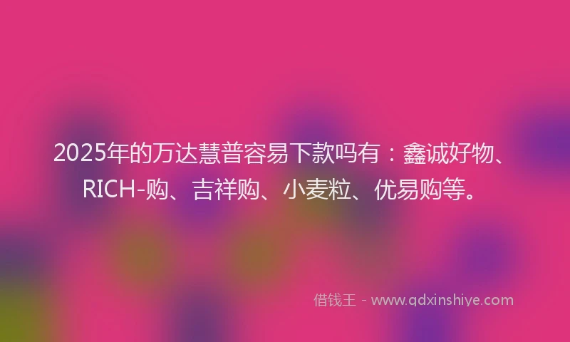 2025年的万达慧普容易下款吗有：鑫诚好物、RICH-购、吉祥购、小麦粒、优易购等。